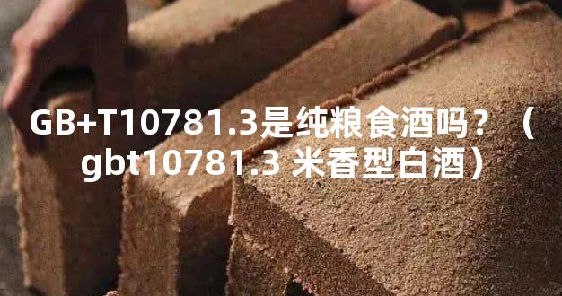 GB+T10781.3是纯粮食酒吗？（gbt10781.3 米香型白酒）